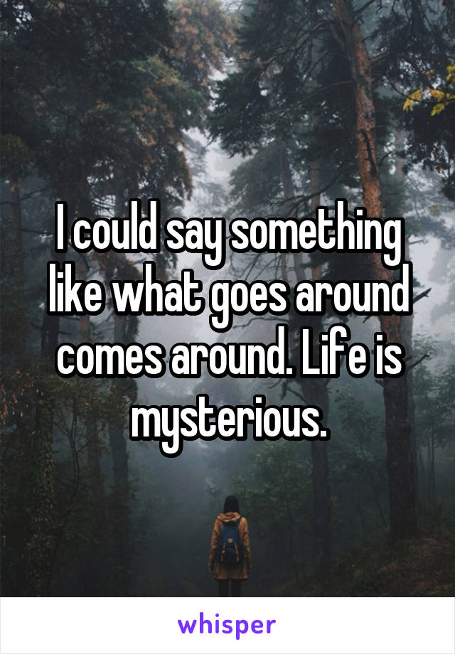 I could say something like what goes around comes around. Life is mysterious.