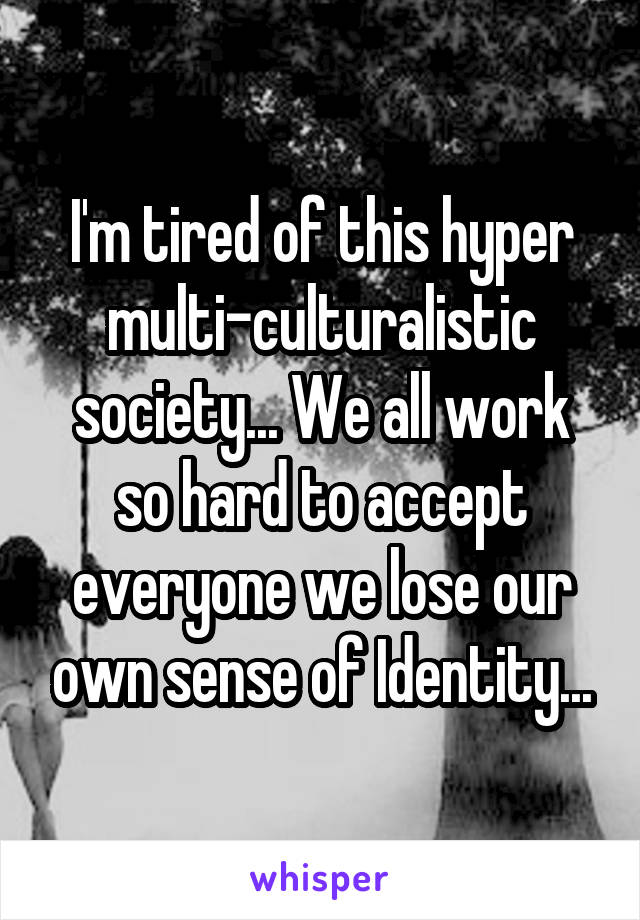 I'm tired of this hyper multi-culturalistic society... We all work so hard to accept everyone we lose our own sense of Identity...