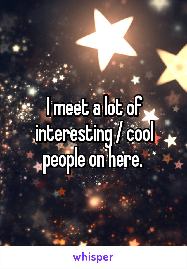 I meet a lot of interesting / cool people on here. 