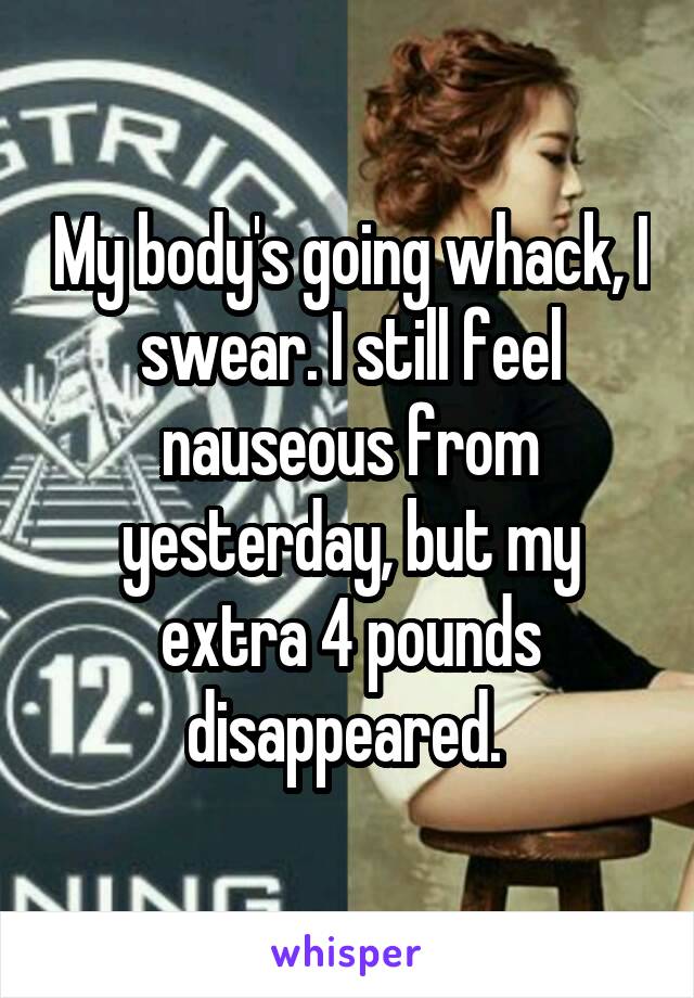 My body's going whack, I swear. I still feel nauseous from yesterday, but my extra 4 pounds disappeared. 