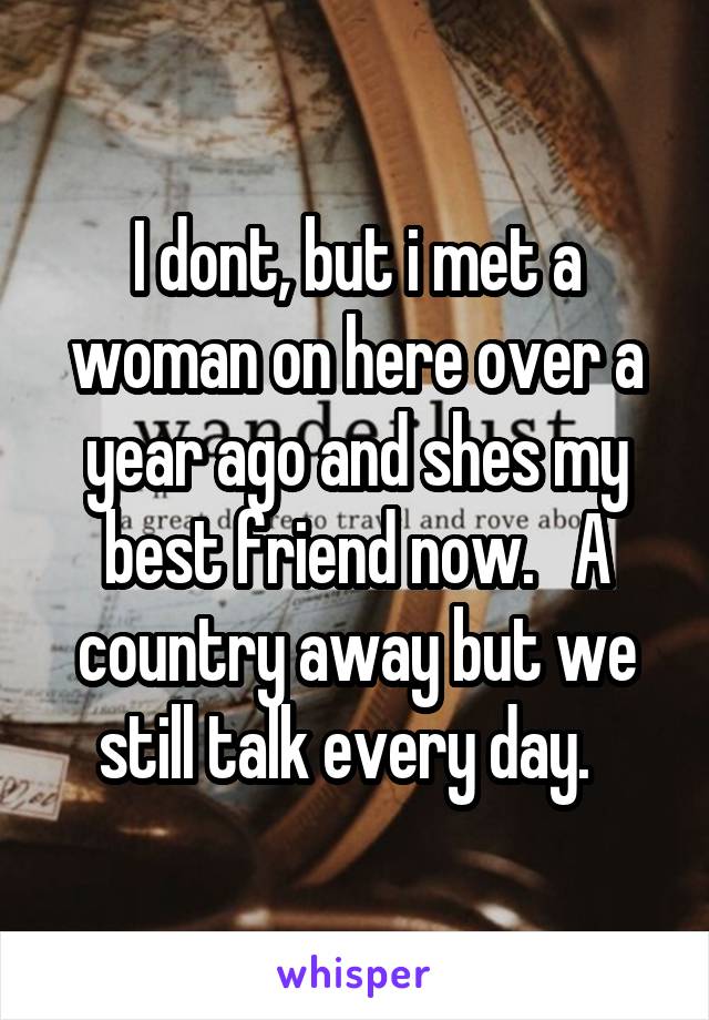 I dont, but i met a woman on here over a year ago and shes my best friend now.   A country away but we still talk every day.  