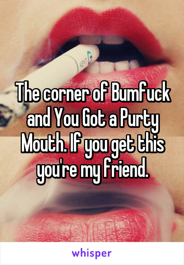 The corner of Bumfuck and You Got a Purty Mouth. If you get this you're my friend.