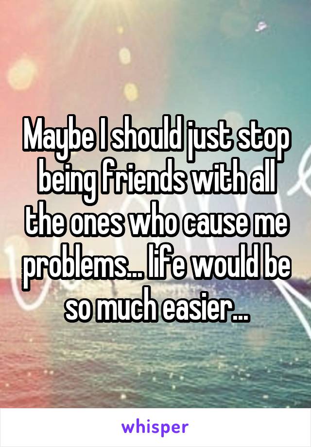 Maybe I should just stop being friends with all the ones who cause me problems... life would be so much easier...