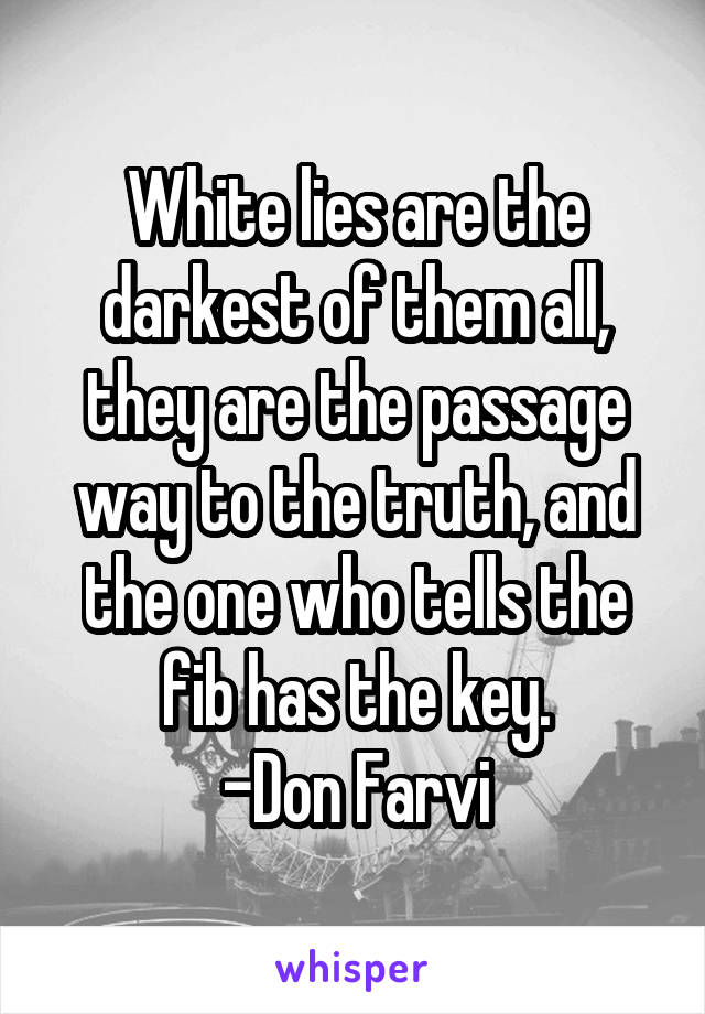 White lies are the darkest of them all, they are the passage way to the truth, and the one who tells the fib has the key.
-Don Farvi