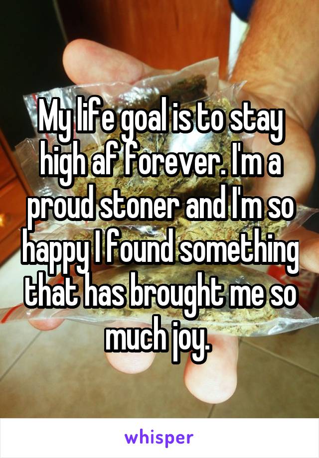 My life goal is to stay high af forever. I'm a proud stoner and I'm so happy I found something that has brought me so much joy. 