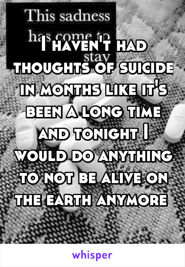 I haven't had thoughts of suicide in months like it's been a long time and tonight I would do anything to not be alive on the earth anymore 
