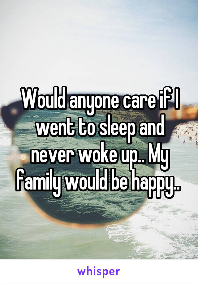 Would anyone care if I went to sleep and never woke up.. My family would be happy.. 