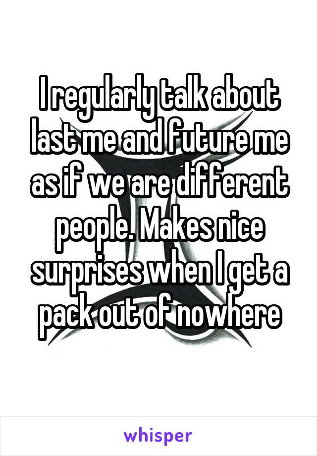 I regularly talk about last me and future me as if we are different people. Makes nice surprises when I get a pack out of nowhere
