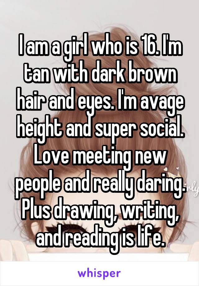 I am a girl who is 16. I'm tan with dark brown hair and eyes. I'm avage height and super social. Love meeting new people and really daring. Plus drawing, writing, and reading is life.
