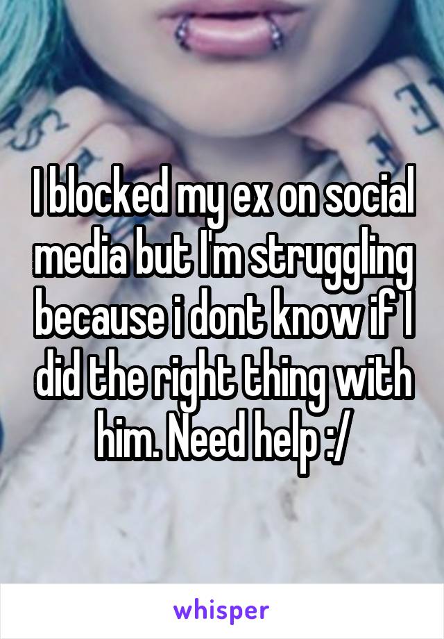 I blocked my ex on social media but I'm struggling because i dont know if I did the right thing with him. Need help :/