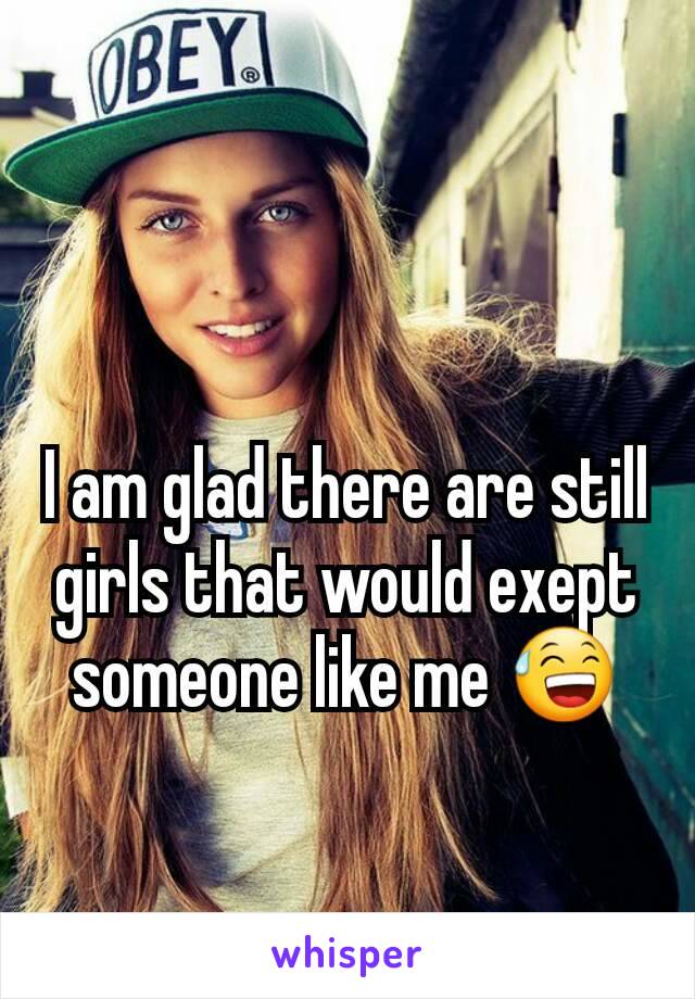 I am glad there are still girls that would exept someone like me 😅