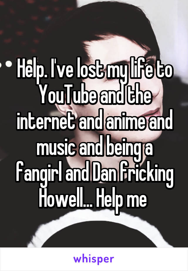 Help. I've lost my life to YouTube and the internet and anime and music and being a fangirl and Dan fricking Howell... Help me 