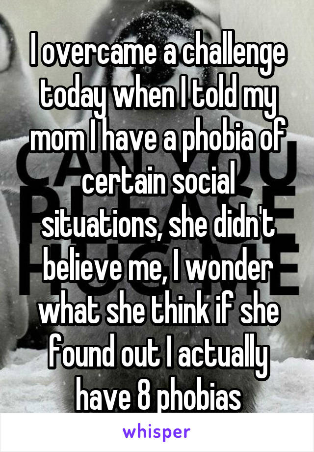 I overcame a challenge today when I told my mom I have a phobia of certain social situations, she didn't believe me, I wonder what she think if she found out I actually have 8 phobias