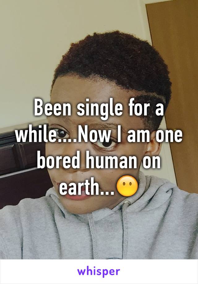 Been single for a while....Now I am one bored human on earth...😶