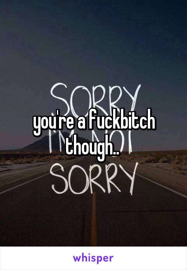 you're a fuckbitch though.. 