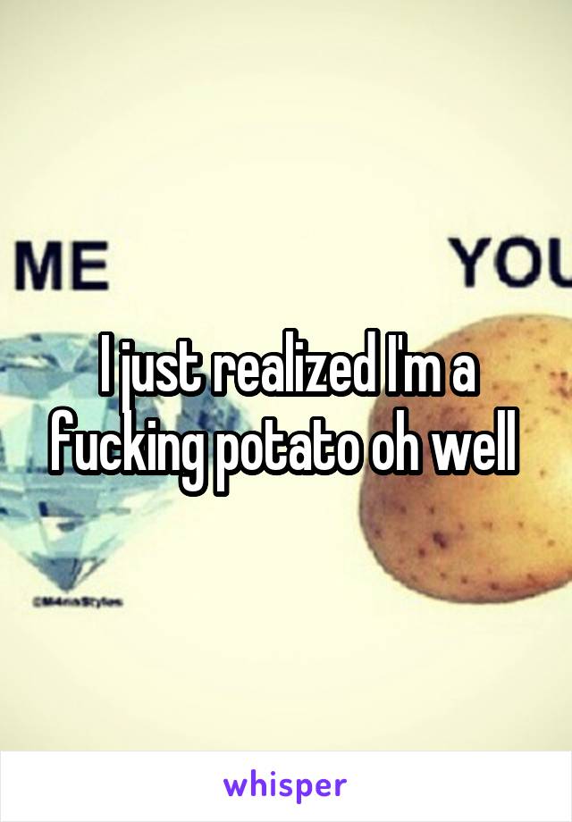 I just realized I'm a fucking potato oh well 