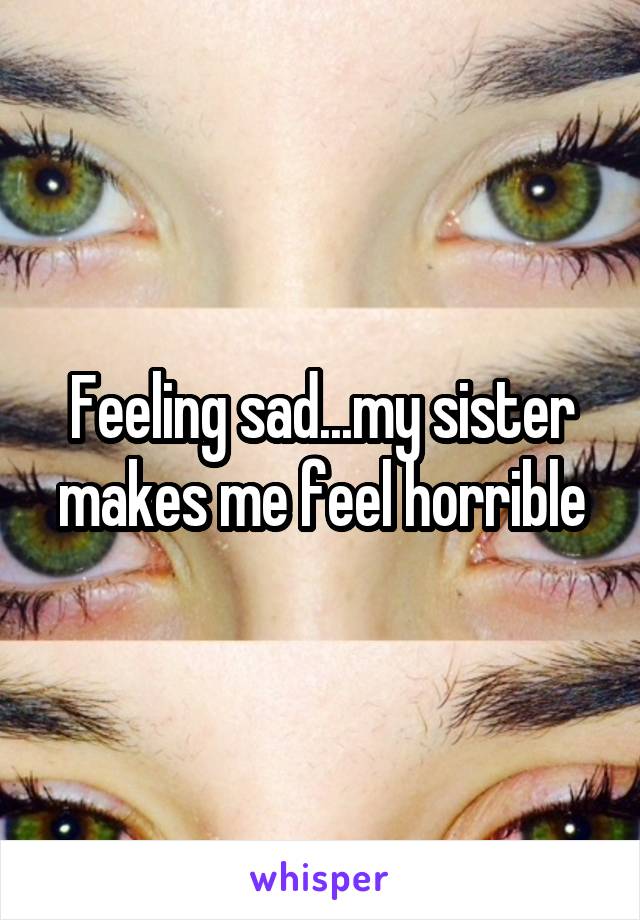 Feeling sad...my sister makes me feel horrible