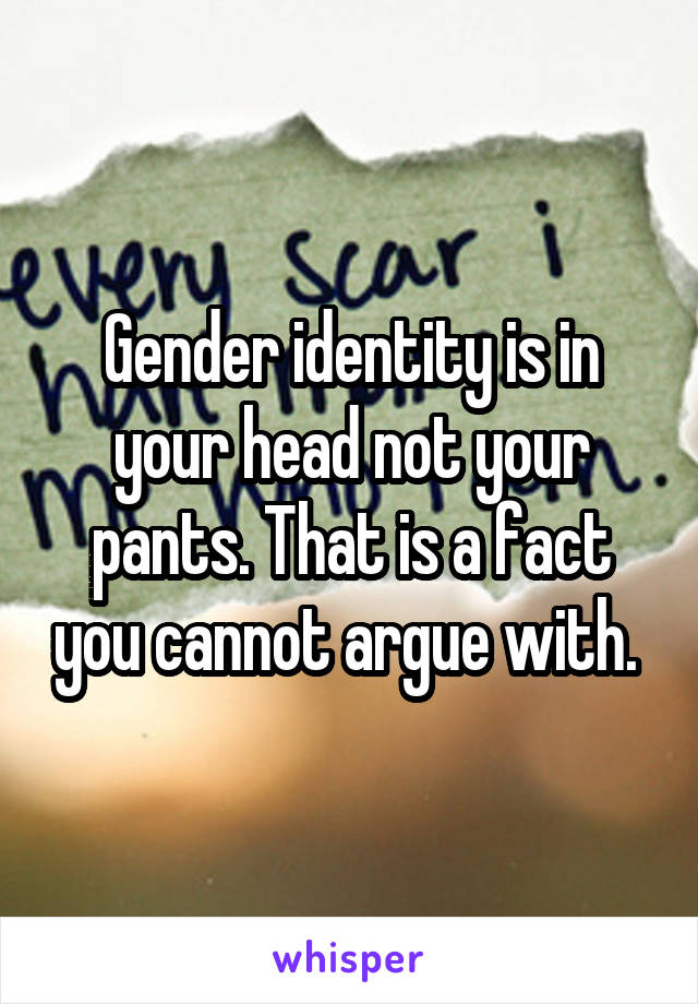 Gender identity is in your head not your pants. That is a fact you cannot argue with. 