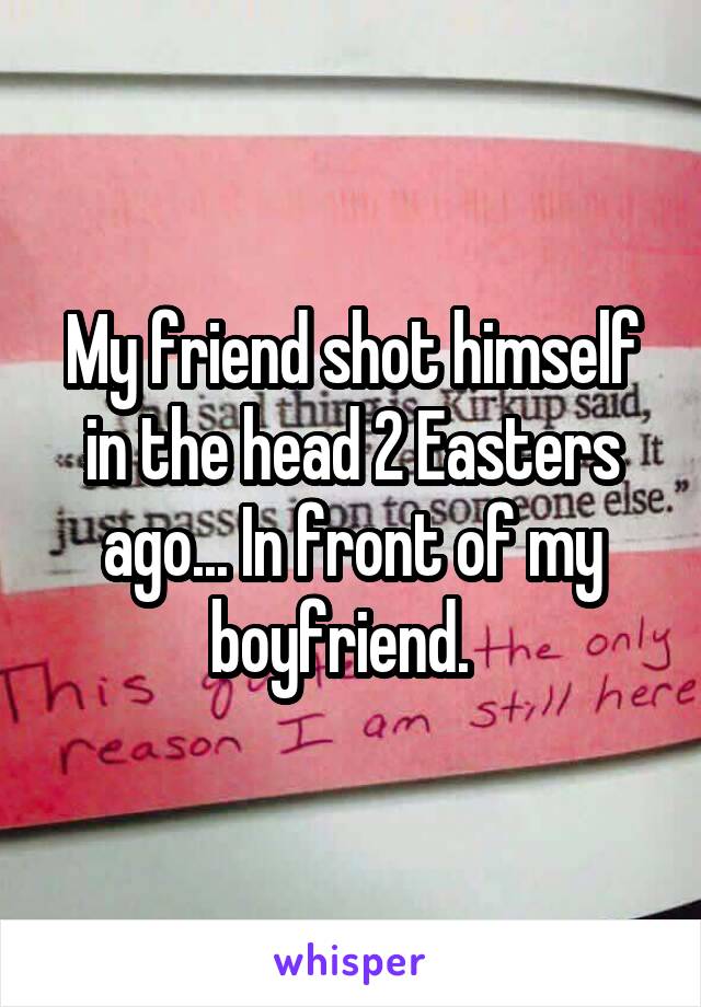 My friend shot himself in the head 2 Easters ago... In front of my boyfriend.  