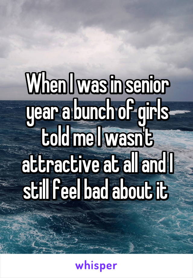 When I was in senior year a bunch of girls told me I wasn't attractive at all and I still feel bad about it 