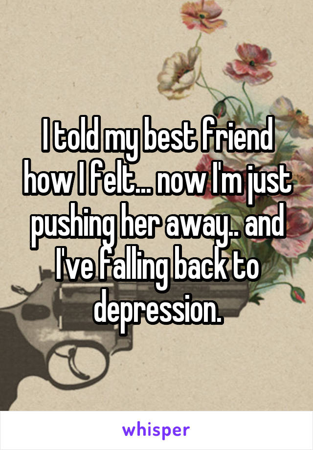 I told my best friend how I felt... now I'm just pushing her away.. and I've falling back to depression.