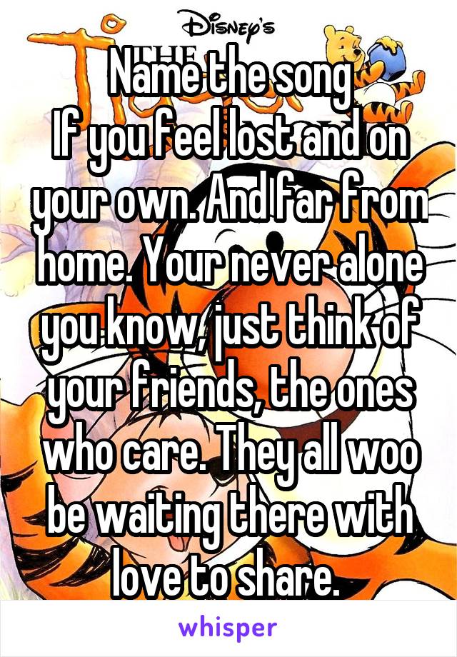 Name the song
If you feel lost and on your own. And far from home. Your never alone you know, just think of your friends, the ones who care. They all woo be waiting there with love to share. 