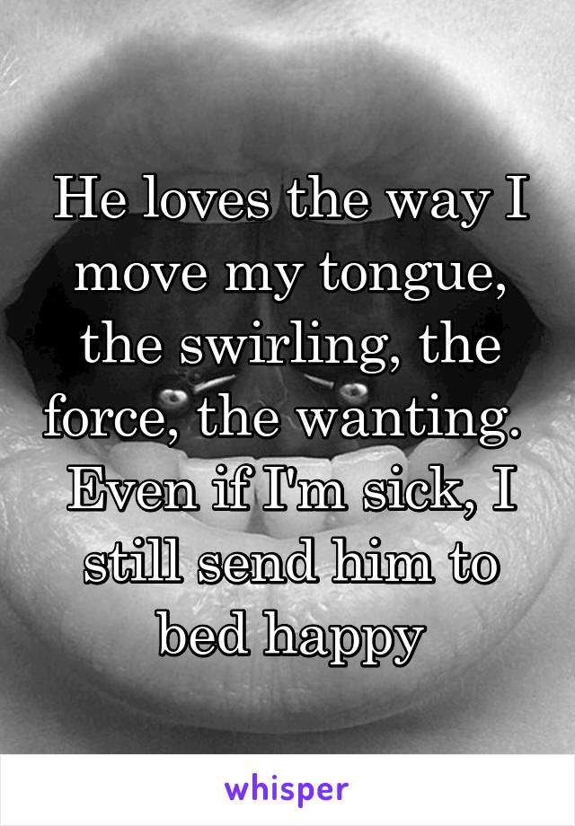 He loves the way I move my tongue, the swirling, the force, the wanting.  Even if I'm sick, I still send him to bed happy