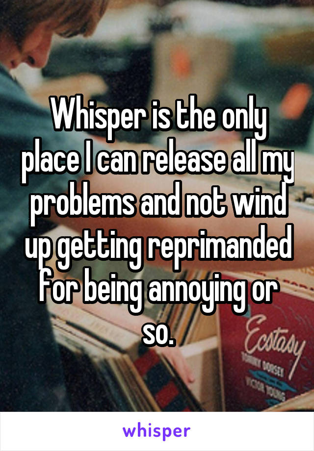 Whisper is the only place I can release all my problems and not wind up getting reprimanded for being annoying or so.