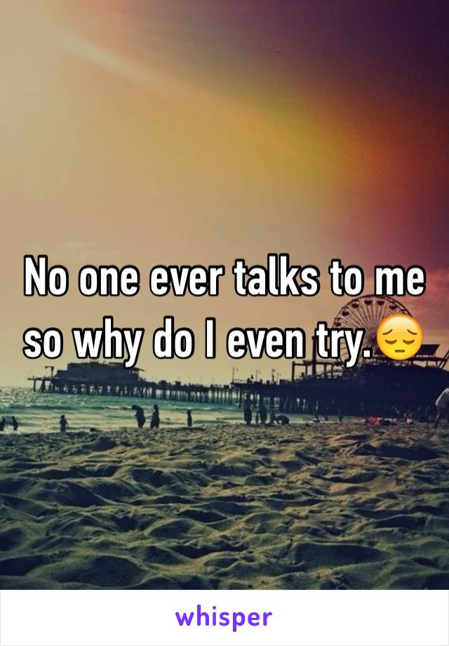 No one ever talks to me so why do I even try.😔