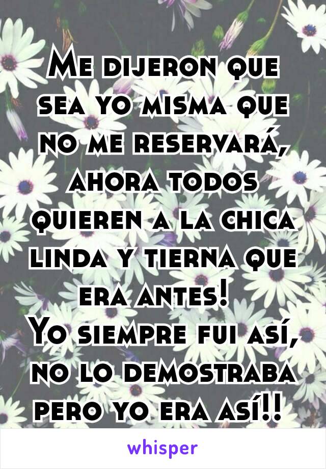 Me dijeron que sea yo misma que no me reservará, ahora todos quieren a la chica linda y tierna que era antes!  
Yo siempre fui así, no lo demostraba pero yo era así!! 