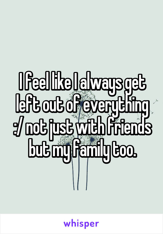 I feel like I always get left out of everything :/ not just with friends but my family too.