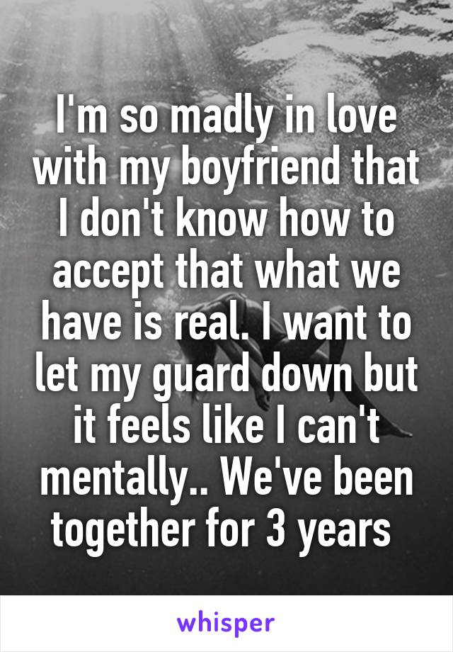 I'm so madly in love with my boyfriend that I don't know how to accept that what we have is real. I want to let my guard down but it feels like I can't mentally.. We've been together for 3 years 