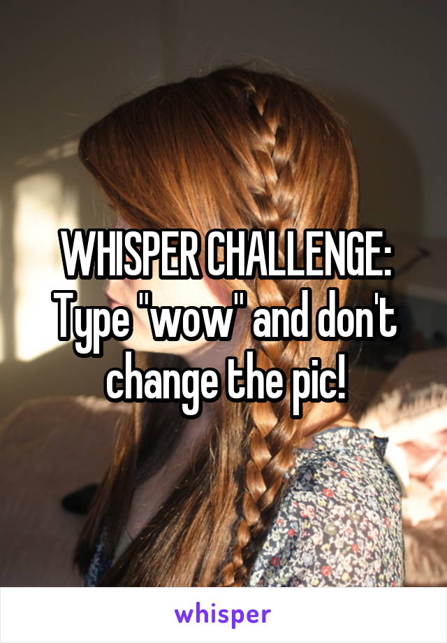 WHISPER CHALLENGE:
Type "wow" and don't change the pic!