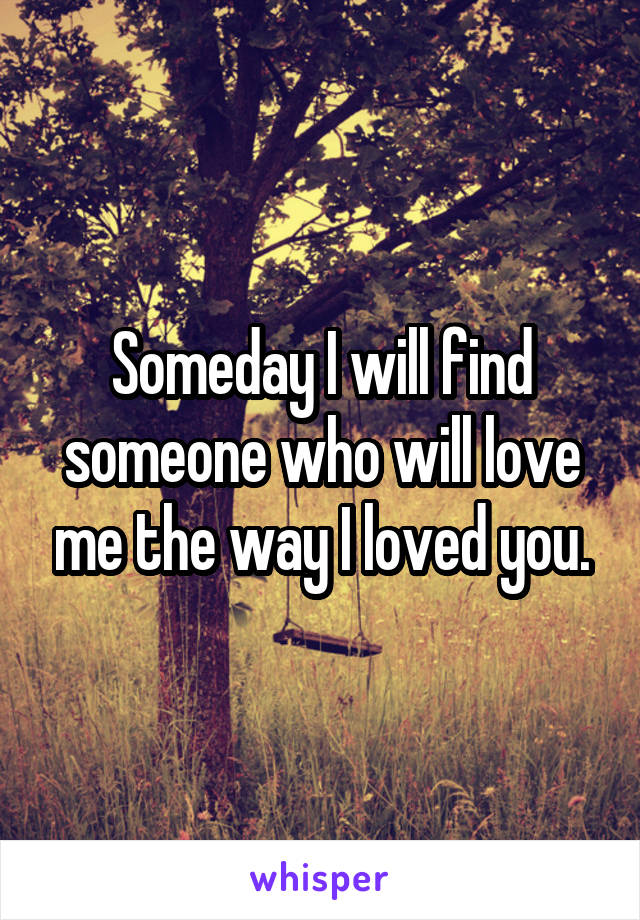 Someday I will find someone who will love me the way I loved you.