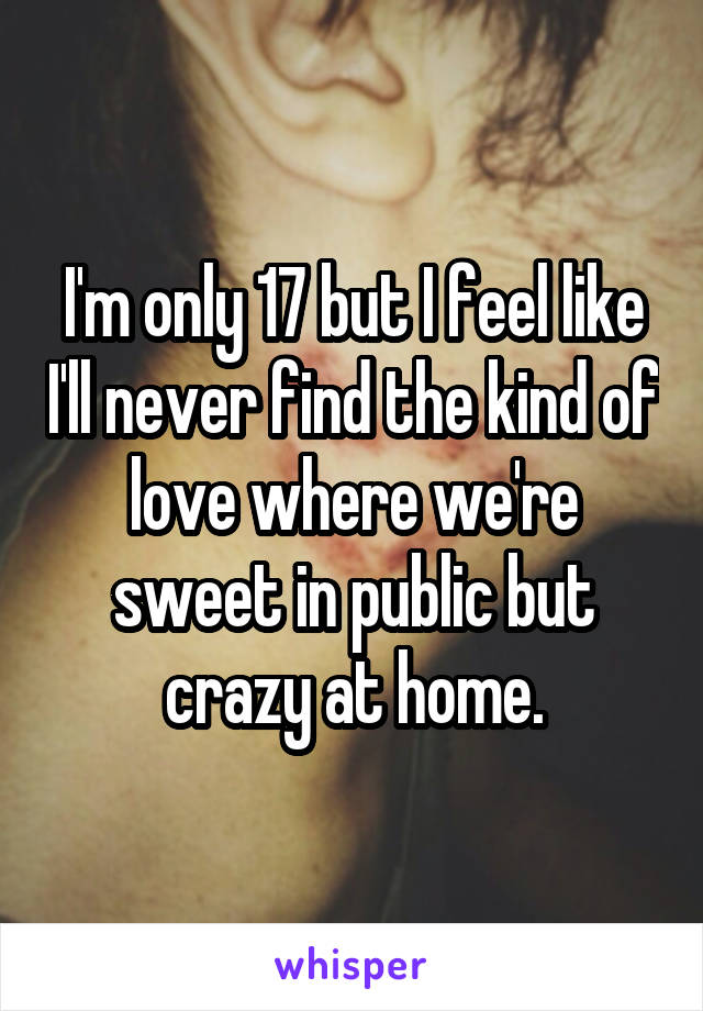 I'm only 17 but I feel like I'll never find the kind of love where we're sweet in public but crazy at home.