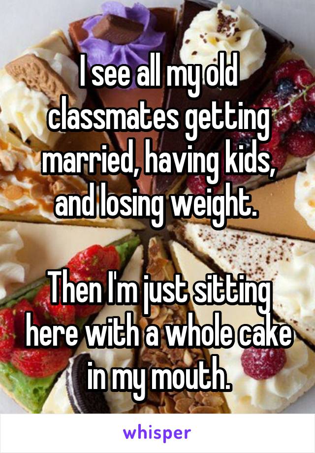 I see all my old classmates getting married, having kids, and losing weight. 

Then I'm just sitting here with a whole cake in my mouth.