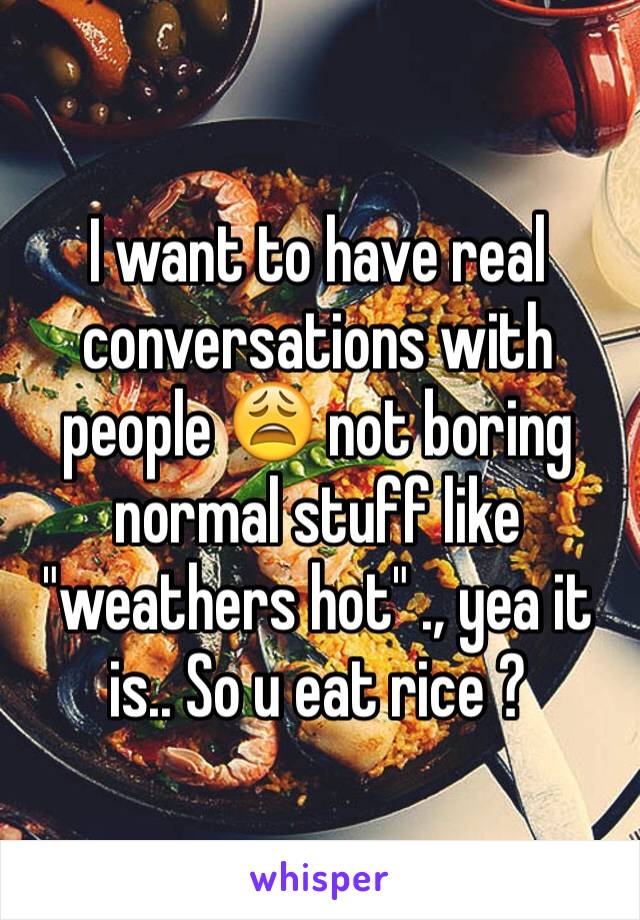 I want to have real conversations with people 😩 not boring normal stuff like "weathers hot" ., yea it is.. So u eat rice ? 