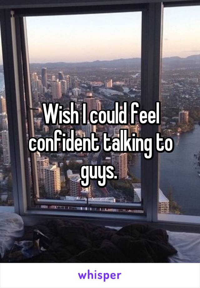 Wish I could feel confident talking to guys. 