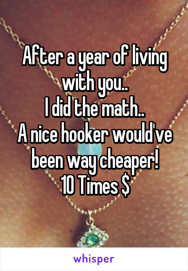 After a year of living with you..
I did the math..
A nice hooker would've been way cheaper!
10 Times $
