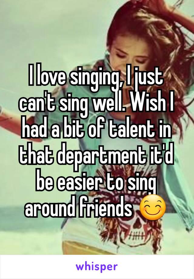 I love singing, I just can't sing well. Wish I had a bit of talent in that department it'd be easier to sing around friends 😊