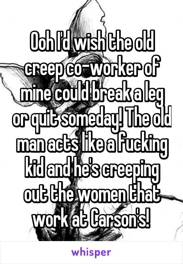 Ooh I'd wish the old creep co-worker of mine could break a leg or quit someday! The old man acts like a fucking kid and he's creeping out the women that work at Carson's! 