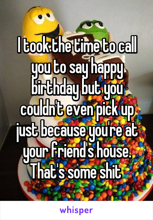 I took the time to call you to say happy birthday but you couldn't even pick up just because you're at your friend's house. That's some shit 