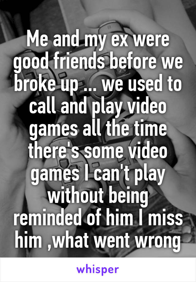 Me and my ex were good friends before we broke up ... we used to call and play video games all the time there's some video games I can't play without being reminded of him I miss him ,what went wrong