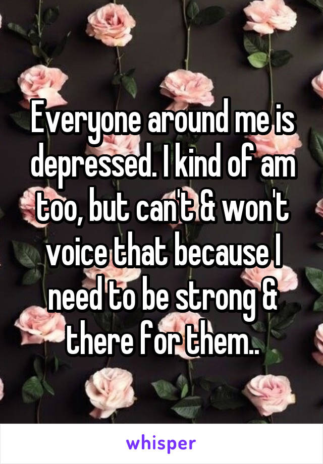 Everyone around me is depressed. I kind of am too, but can't & won't voice that because I need to be strong & there for them..