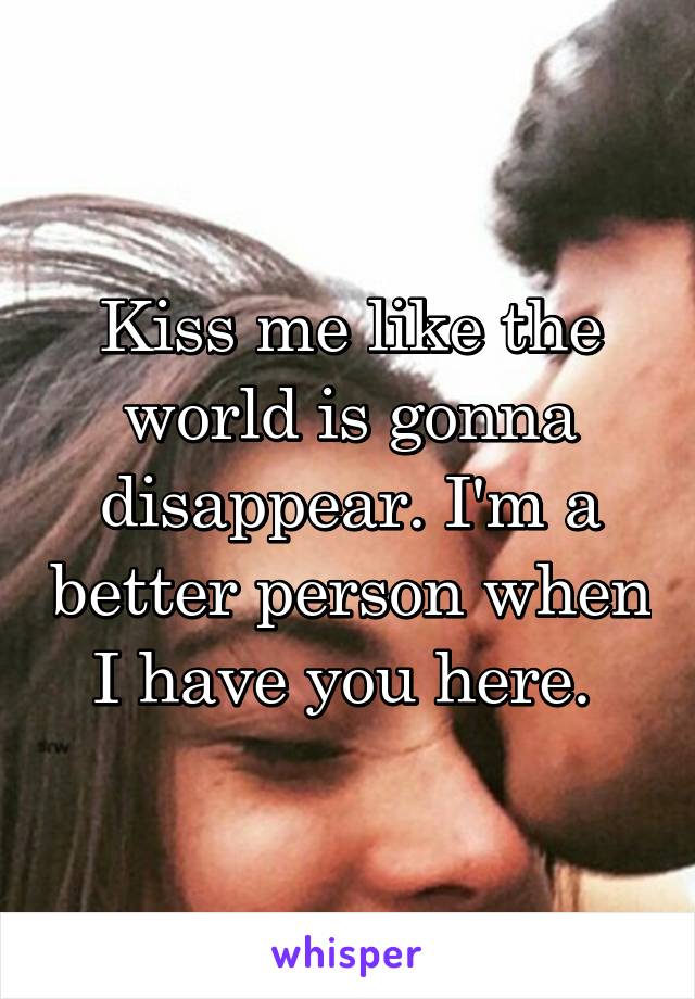 Kiss me like the world is gonna disappear. I'm a better person when I have you here. 