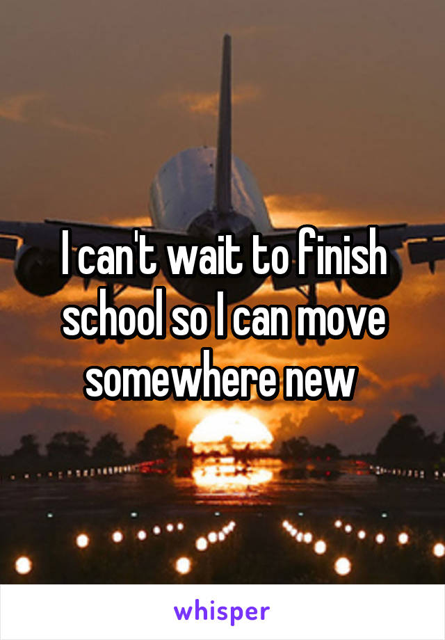 I can't wait to finish school so I can move somewhere new 