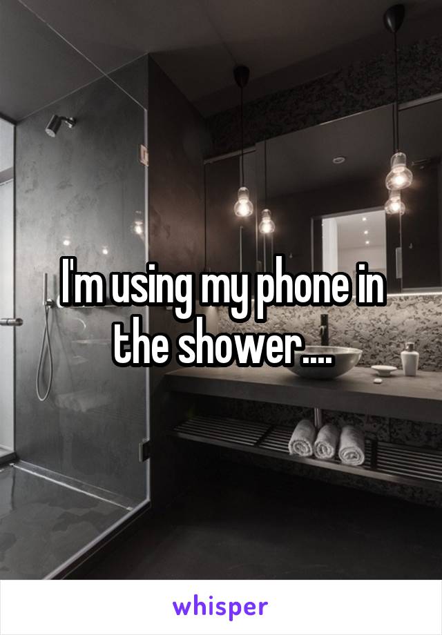 I'm using my phone in the shower....