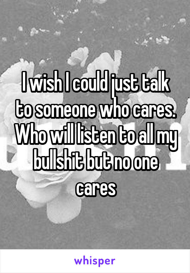 I wish I could just talk to someone who cares. Who will listen to all my bullshit but no one cares