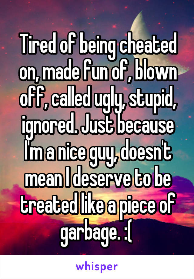 Tired of being cheated on, made fun of, blown off, called ugly, stupid, ignored. Just because I'm a nice guy, doesn't mean I deserve to be treated like a piece of garbage. :( 