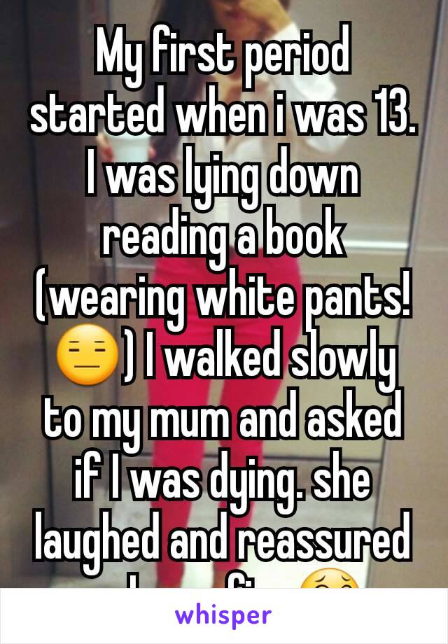 My first period started when i was 13.  I was lying down reading a book (wearing white pants!😑) I walked slowly to my mum and asked if I was dying. she laughed and reassured me I was fine😂 